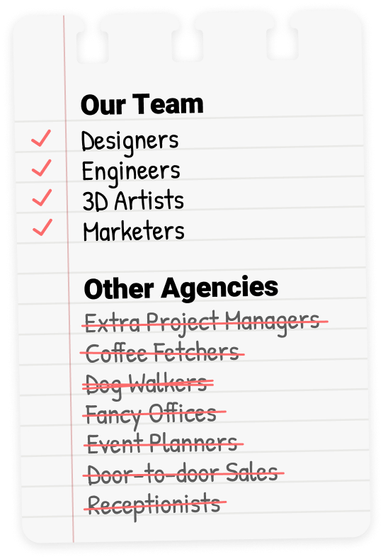 We're a team of Designers, Engineers, 3D Artists, and Marketers. Nobody unnecessary.