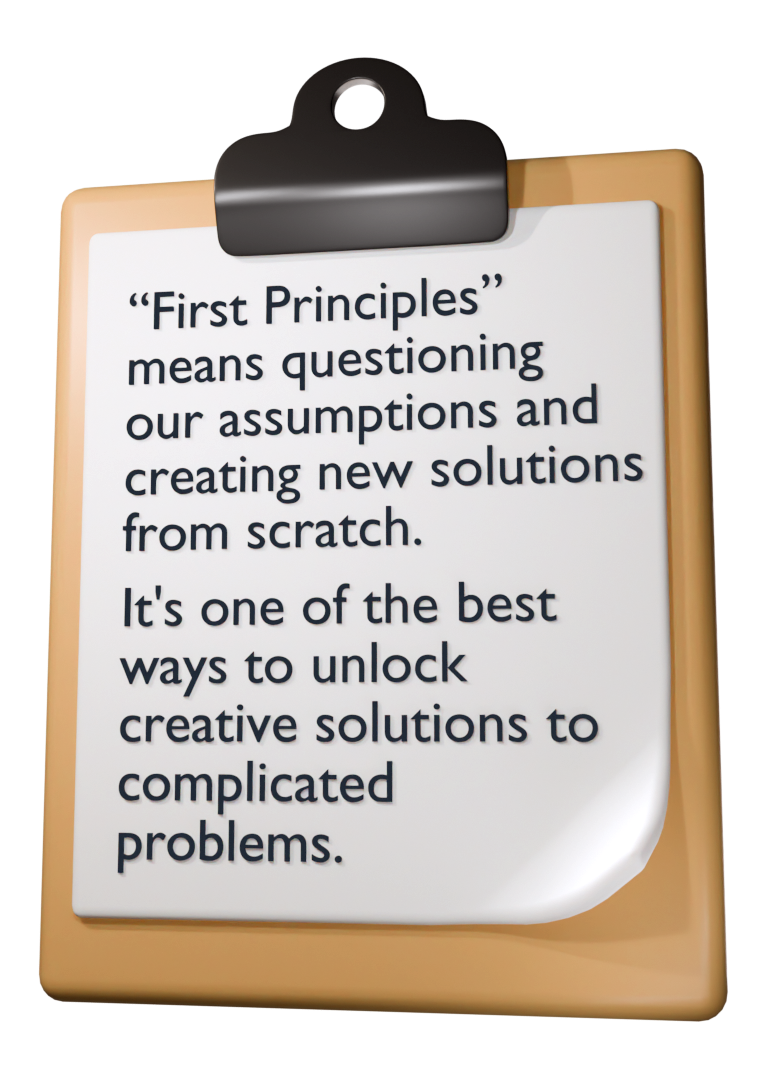 'First Principles' means questioning our assumptions and creating new solutions from scratch. It's one of the best ways to unlock creative solutions to complicated problems.